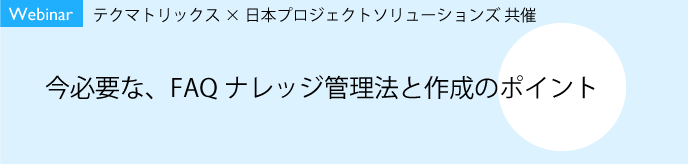 【9/30開催】【Webinar】テクマトリックス×日本プロジェクトソリューションズ共催 <br>今必要な、FAQナレッジ管理法と作成のポイント