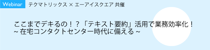 【9/9開催】【Webinar】テクマトリックス×エーアイスクエア共催<br>ここまでデキるの!?「テキスト要約」活用で業務効率化!<br> 〜在宅コンタクトセンター時代に備える〜