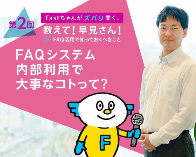Fastちゃんがズバリ聞く。教えて！早見さん！FAQ活用で知っておくべきこと 【第2回】FAQシステム内部利用で大事なコトって？