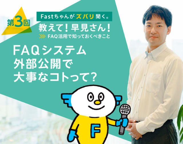 Fastちゃんがズバリ聞く。教えて！早見さん！FAQ活用で知っておくべきこと 【第3回】FAQシステム外部公開で大事なコトって？