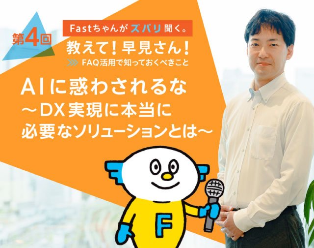 Fastちゃんがズバリ聞く。教えて！早見さん！FAQ活用で知っておくべきこと 【第4回】AIに惑わされるな！〜DX実現に本当に必要なソリューションとは〜